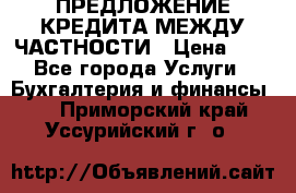 ПРЕДЛОЖЕНИЕ КРЕДИТА МЕЖДУ ЧАСТНОСТИ › Цена ­ 0 - Все города Услуги » Бухгалтерия и финансы   . Приморский край,Уссурийский г. о. 